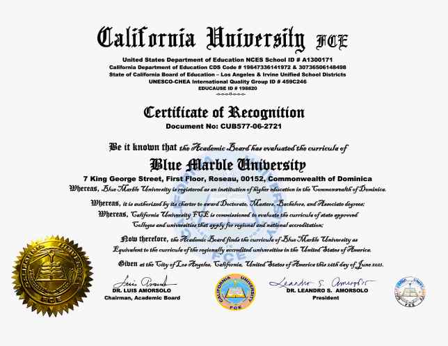 Blue Marble University Certificate of Recognition. June 26, 2021. Be it known that the Academic Board has evaluated the Curricula of Blue Marble University, Roseau, Commonwealth of Dominica, and finds the Curricula equivalent to that of regionally accredited universities in the United States of America. The world’s foremost authority on foreign education credentials, CUFCE, has passed upon the doctoral program offerings of Blue Marble University and found them equivalent to US colleges and university. The equivalency of Blue Marble University doctoral degrees to US collegesa nd universities now certified by CUFCE, the leading authority on foreign education review. Blue Marble University now accredited by CUFCE, California University Foreign Credential Evaluation Service, as being the same as any regionally accredited US college or university.
